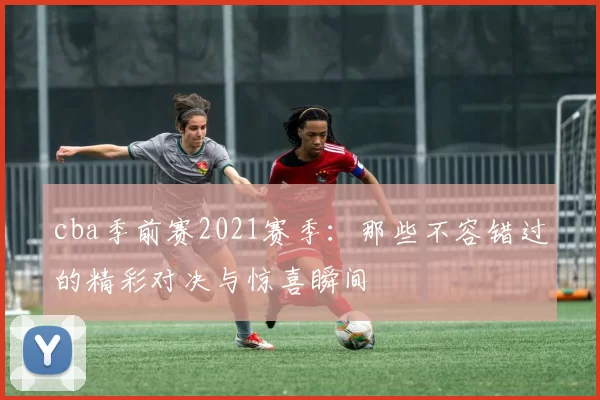 cba季前赛2021赛季：那些不容错过的精彩对决与惊喜瞬间
