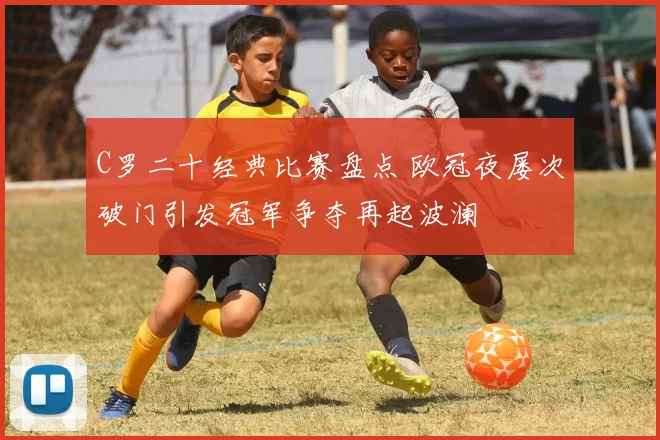 C罗二十经典比赛盘点 欧冠夜屡次破门引发冠军争夺再起波澜