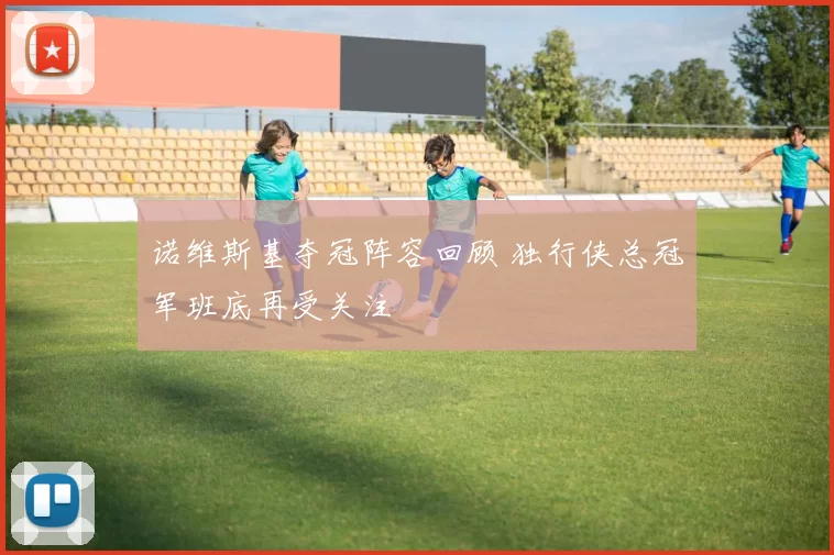 诺维斯基夺冠阵容回顾 独行侠总冠军班底再受关注