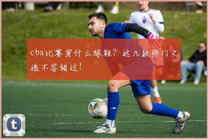 cba比赛穿什么球鞋？这几款热门之选不容错过！