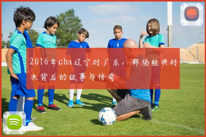 2016年cba辽宁对广东，那场经典对决背后的故事与传奇