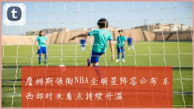 詹姆斯领衔NBA全明星阵容公布 东西部对决看点持续升温