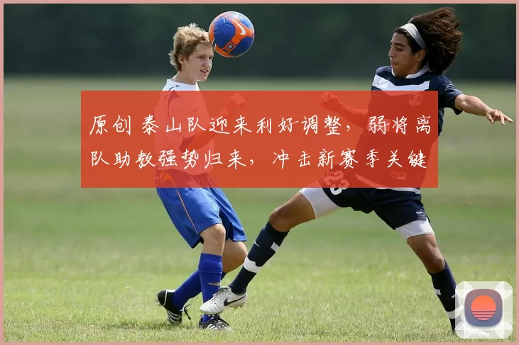 原创 泰山队迎来利好调整，弱将离队助教强势归来，冲击新赛季关键胜利