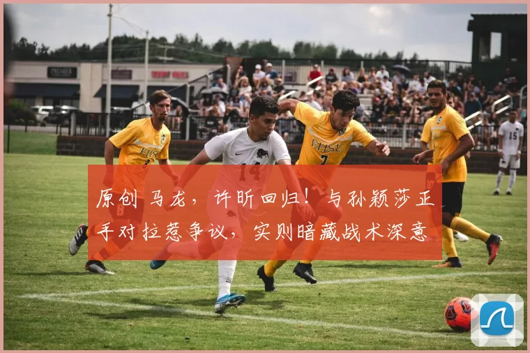 原创 马龙，许昕回归！与孙颖莎正手对拉惹争议，实则暗藏战术深意