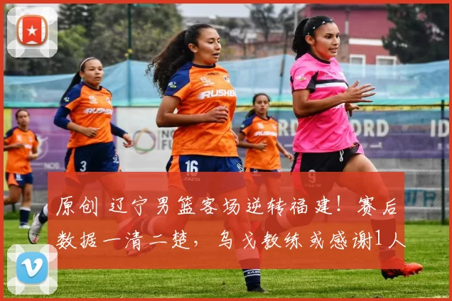 原创 辽宁男篮客场逆转福建!赛后数据一清二楚,乌戈教练或感谢1人