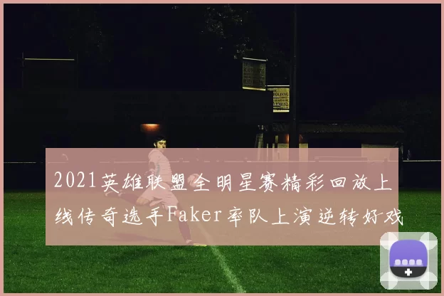 2021英雄联盟全明星赛精彩回放上线传奇选手Faker率队上演逆转好戏