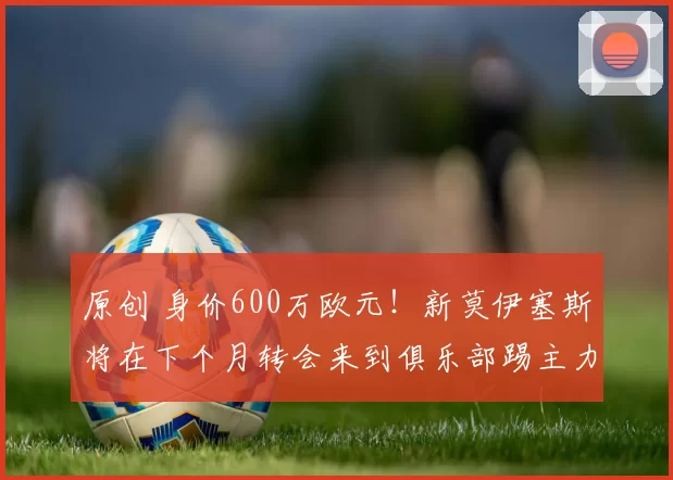 原创 身价600万欧元！新莫伊塞斯将在下个月转会来到俱乐部踢主力前腰，值得期待