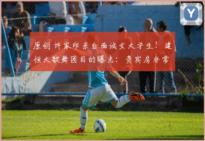 原创 许家印亲自面试女大学生！建恒大歌舞团目的曝光：贵宾房非常恐怖