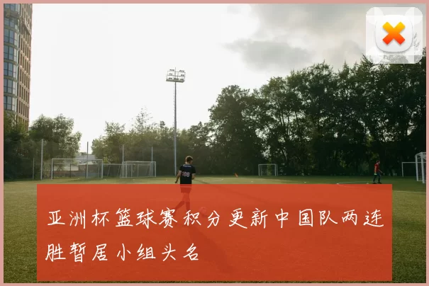 亚洲杯篮球赛积分更新中国队两连胜暂居小组头名