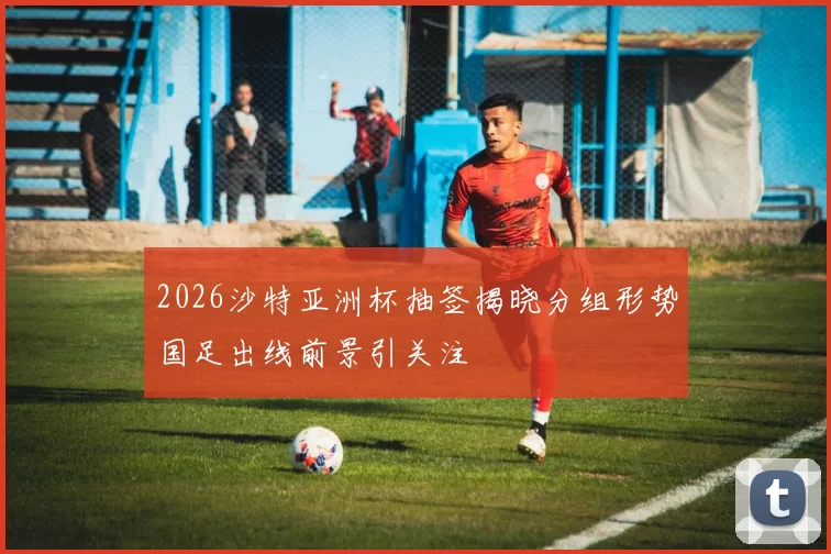 2026沙特亚洲杯抽签揭晓分组形势国足出线前景引关注