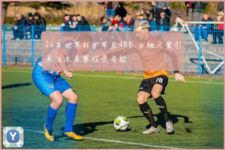 26年世界杯扩军至48队分组方案引关注未来赛程受考验