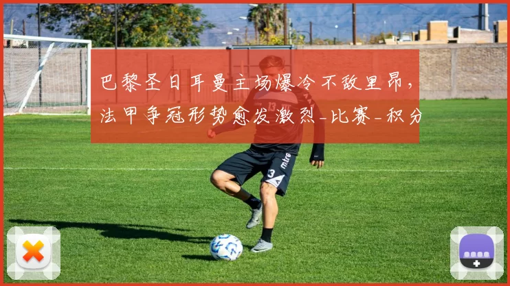 巴黎圣日耳曼主场爆冷不敌里昂，法甲争冠形势愈发激烈_比赛_积分榜_排名