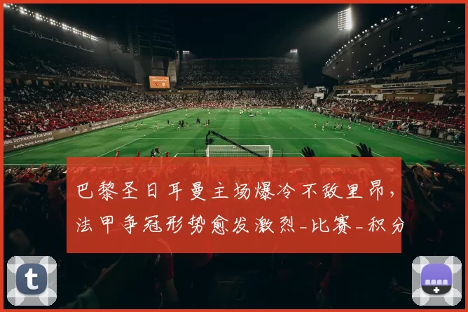 巴黎圣日耳曼主场爆冷不敌里昂，法甲争冠形势愈发激烈_比赛_积分榜_排名