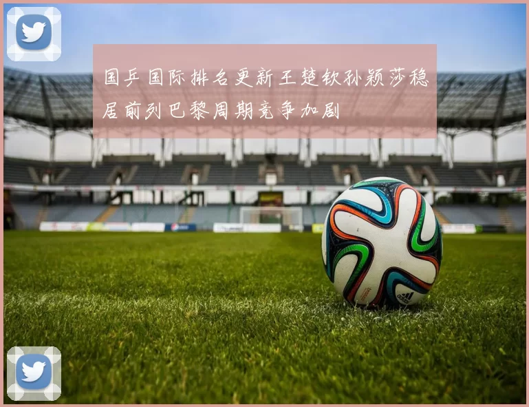 国乒国际排名更新王楚钦孙颖莎稳居前列巴黎周期竞争加剧