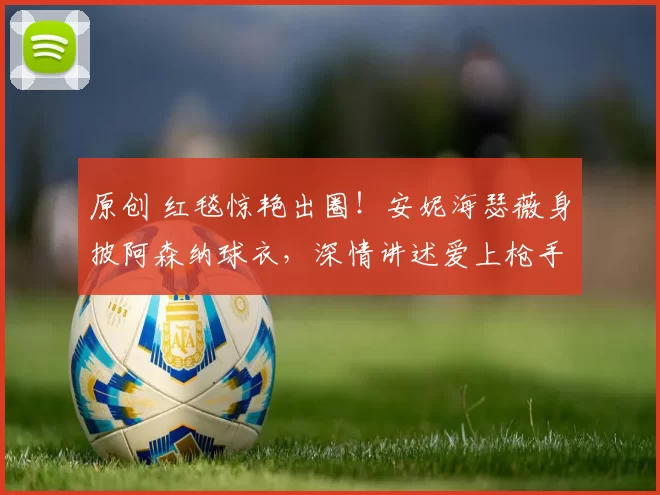 原创 红毯惊艳出圈！安妮海瑟薇身披阿森纳球衣，深情讲述爱上枪手的故事