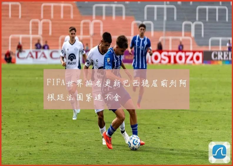 FIFA世界排名更新巴西稳居前列阿根廷法国紧追不舍