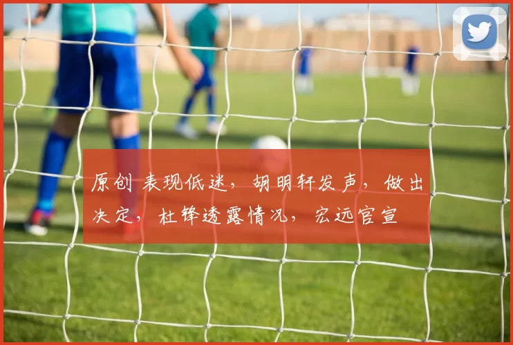 原创 表现低迷，胡明轩发声，做出决定，杜锋透露情况，宏远官宣