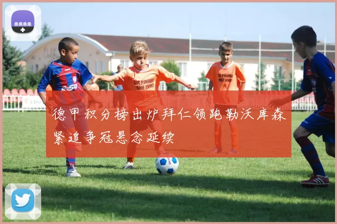 德甲积分榜出炉拜仁领跑勒沃库森紧追争冠悬念延续