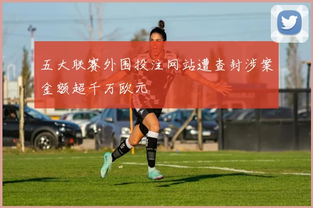五大联赛外围投注网站遭查封涉案金额超千万欧元