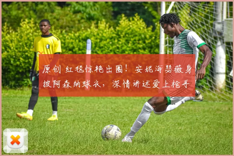 原创 红毯惊艳出圈！安妮海瑟薇身披阿森纳球衣，深情讲述爱上枪手的故事