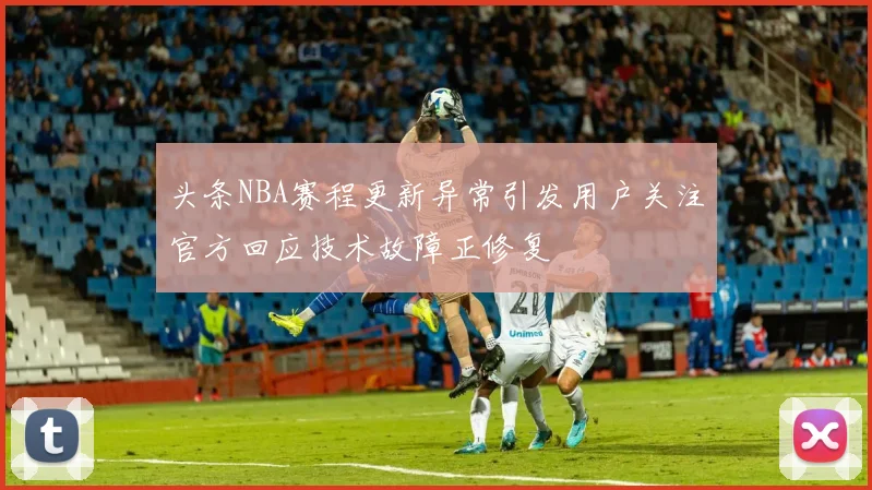 头条NBA赛程更新异常引发用户关注官方回应技术故障正修复