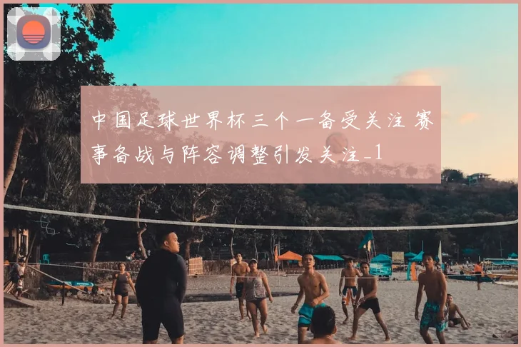中国足球世界杯三个一备受关注 赛事备战与阵容调整引发关注_1