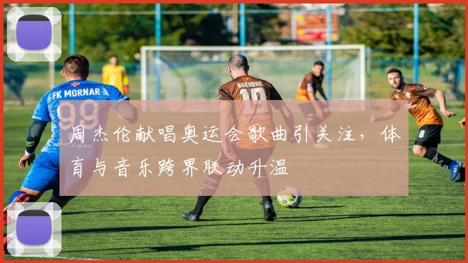 周杰伦献唱奥运会歌曲引关注,体育与音乐跨界联动升温