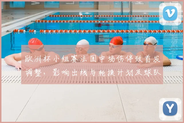 欧洲杯小组赛法国中场伤停致首发调整，影响出线与轮换计划及球队备战