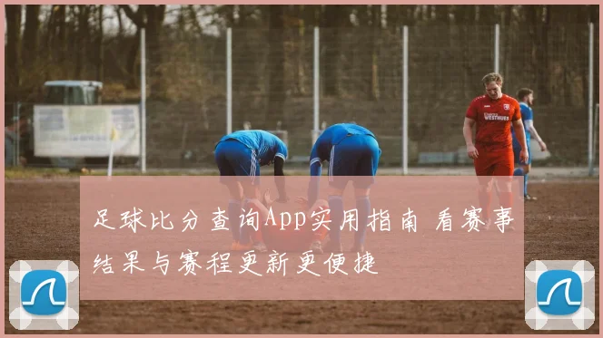 足球比分查询App实用指南 看赛事结果与赛程更新更便捷