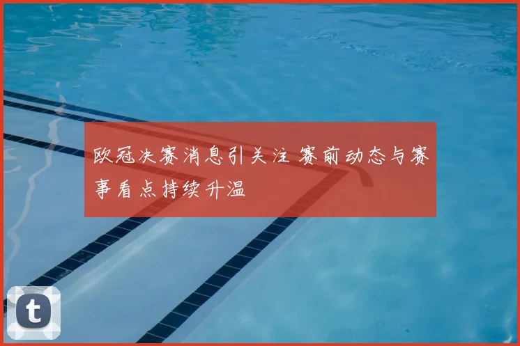 欧冠决赛消息引关注 赛前动态与赛事看点持续升温
