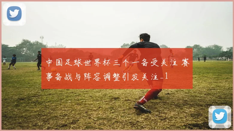 中国足球世界杯三个一备受关注 赛事备战与阵容调整引发关注_1