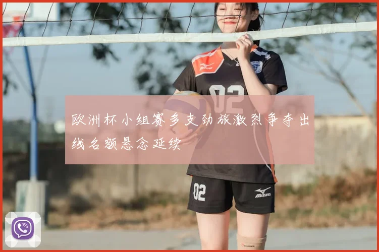 欧洲杯小组赛多支劲旅激烈争夺出线名额悬念延续